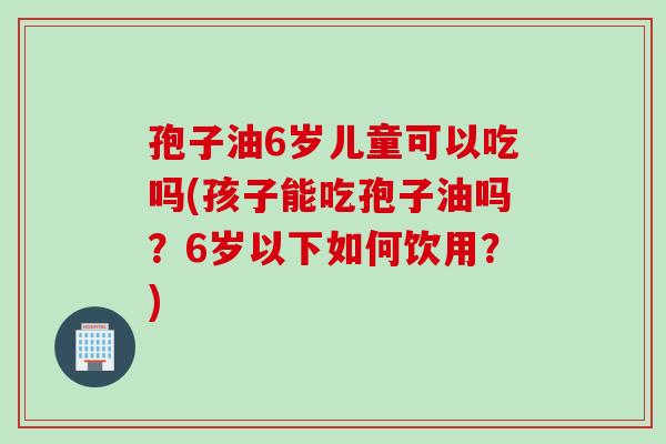 孢子油6岁儿童可以吃吗(孩子能吃孢子油吗？6岁以下如何饮用？)