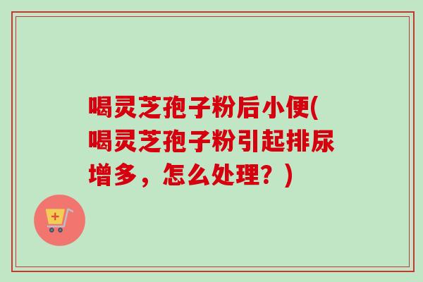 喝灵芝孢子粉后小便(喝灵芝孢子粉引起排尿增多，怎么处理？)
