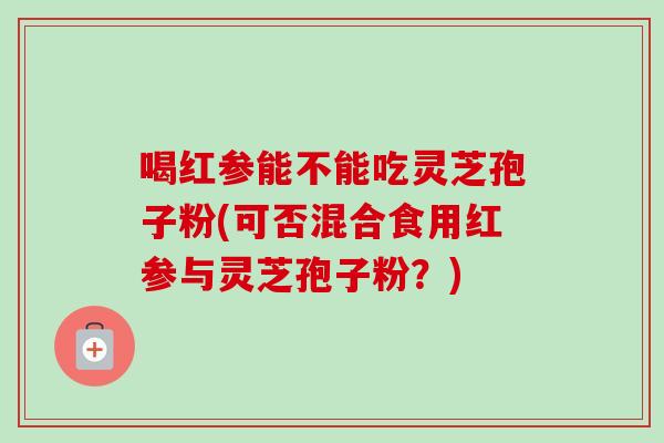 喝红参能不能吃灵芝孢子粉(可否混合食用红参与灵芝孢子粉？)