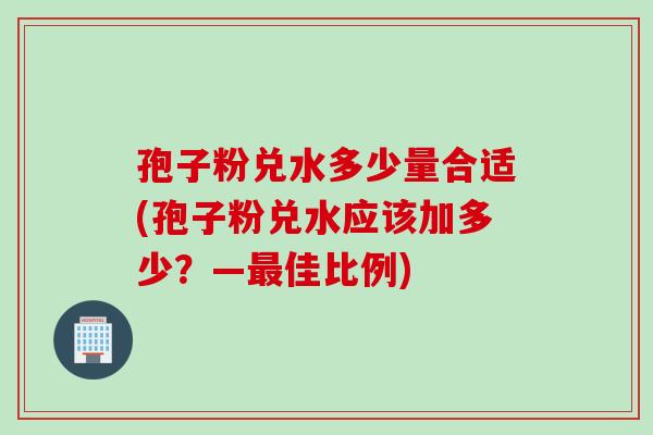 孢子粉兑水多少量合适(孢子粉兑水应该加多少？—最佳比例)