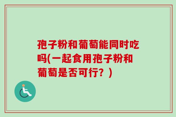 孢子粉和葡萄能同时吃吗(一起食用孢子粉和葡萄是否可行？)