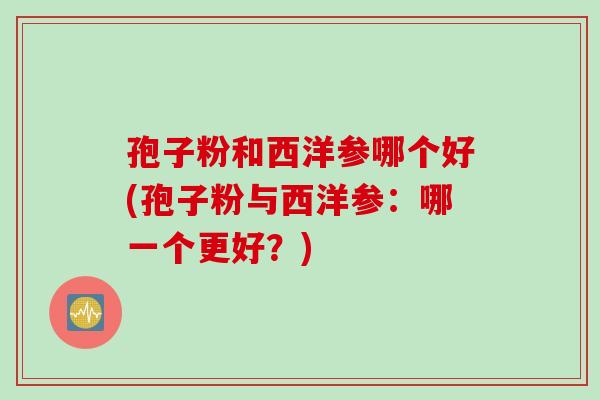 孢子粉和西洋参哪个好(孢子粉与西洋参：哪一个更好？)