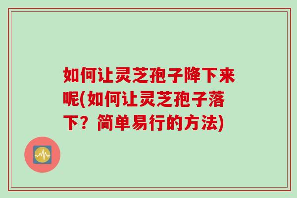 如何让灵芝孢子降下来呢(如何让灵芝孢子落下？简单易行的方法)