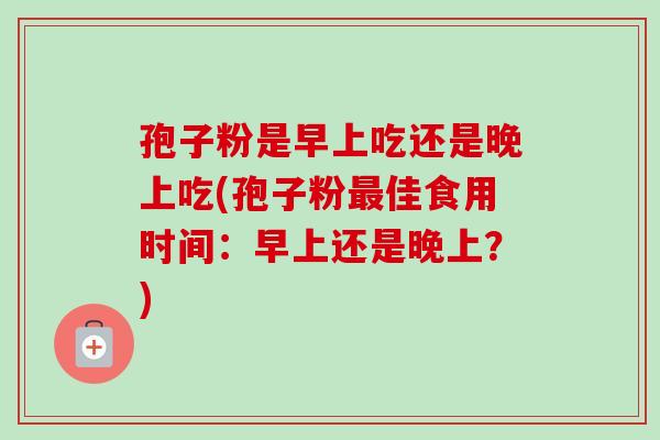 孢子粉是早上吃还是晚上吃(孢子粉最佳食用时间：早上还是晚上？)