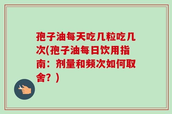 孢子油每天吃几粒吃几次(孢子油每日饮用指南：剂量和频次如何取舍？)
