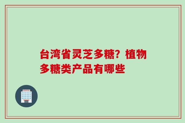 台湾省灵芝多糖?植物多糖类产品有哪些 台湾省灵芝多糖?植物多糖类产品有哪些
