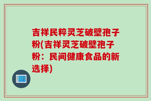 吉祥民粹灵芝破壁孢子粉(吉祥灵芝破壁孢子粉：民间健康食品的新选择)