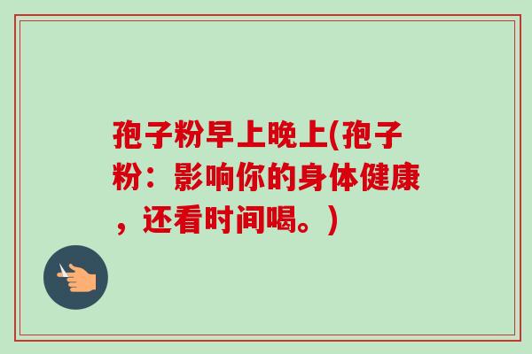孢子粉早上晚上(孢子粉：影响你的身体健康，还看时间喝。)