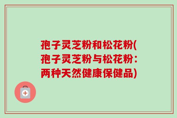 孢子灵芝粉和松花粉(孢子灵芝粉与松花粉:两种天然健康保健品) 孢子灵芝粉和松花粉(孢子灵芝粉与松花粉:两种天然健康保健品)