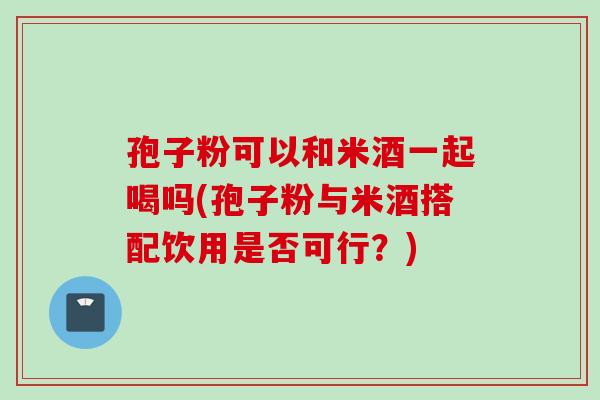 孢子粉可以和米酒一起喝吗(孢子粉与米酒搭配饮用是否可行？)