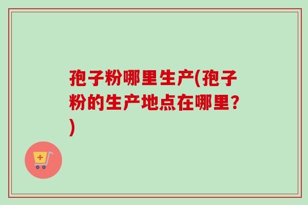 孢子粉哪里生产(孢子粉的生产地点在哪里？)
