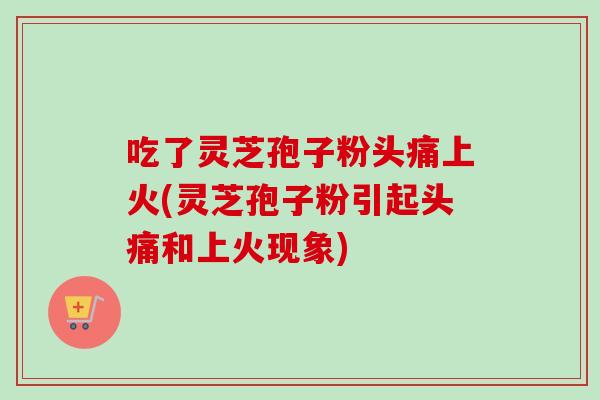 吃了灵芝孢子粉头痛上火(灵芝孢子粉引起头痛和上火现象)