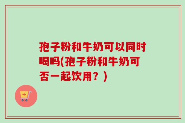 孢子粉和牛奶可以同时喝吗(孢子粉和牛奶可否一起饮用？)