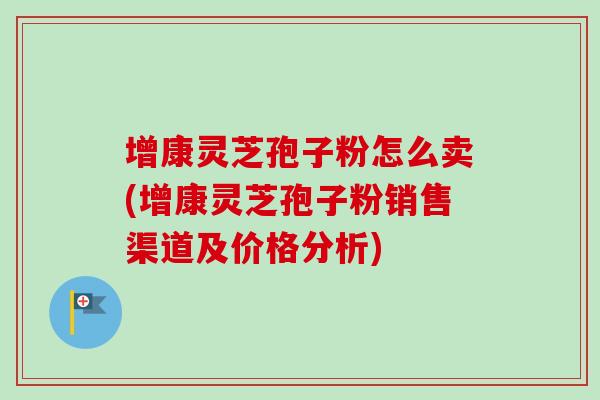 增康灵芝孢子粉怎么卖(增康灵芝孢子粉销售渠道及价格分析) 增康灵芝孢子粉怎么卖(增康灵芝孢子粉销售渠道及价格分析)