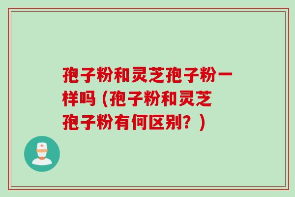 孢子粉和灵芝孢子粉一样吗 (孢子粉和灵芝孢子粉有何区别?) 孢子粉和灵芝孢子粉一样吗 (孢子粉和灵芝孢子粉有何区别?)