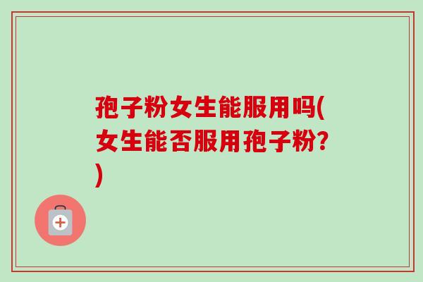 孢子粉女生能服用吗(女生能否服用孢子粉？)