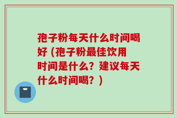 孢子粉每天什么时间喝好 (孢子粉最佳饮用时间是什么？建议每天什么时间喝？)