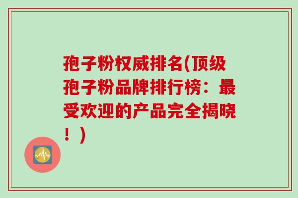 孢子粉权威排名(顶级孢子粉品牌排行榜：最受欢迎的产品完全揭晓！)