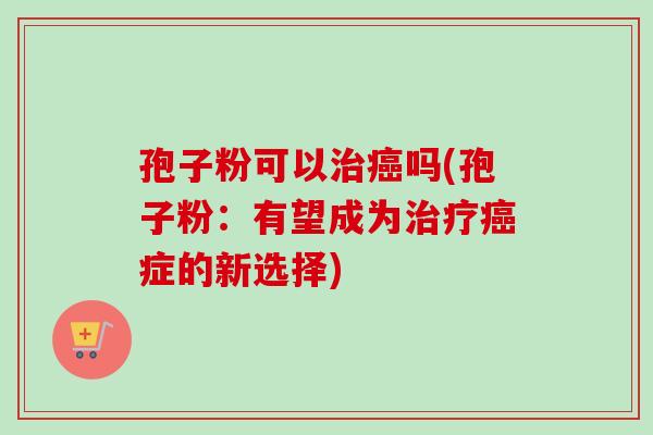 孢子粉可以治癌吗(孢子粉：有望成为治疗癌症的新选择)