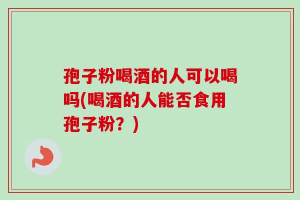 孢子粉喝酒的人可以喝吗(喝酒的人能否食用孢子粉？)