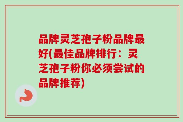 品牌灵芝孢子粉品牌最好(最佳品牌排行：灵芝孢子粉你必须尝试的品牌推荐)