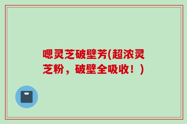 嗯灵芝破壁芳(超浓灵芝粉，破壁全吸收！)