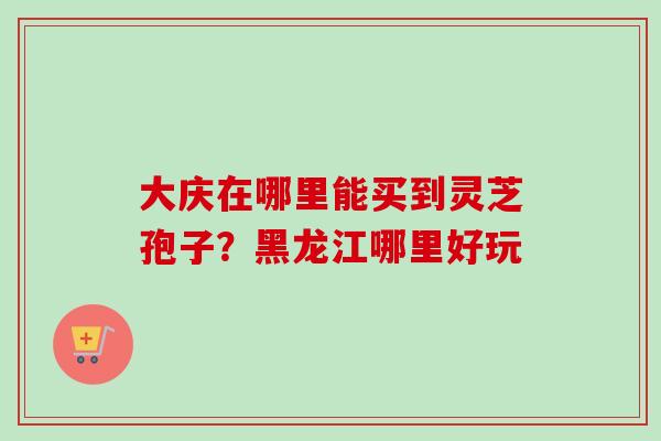 大庆在哪里能买到灵芝孢子？黑龙江哪里好玩