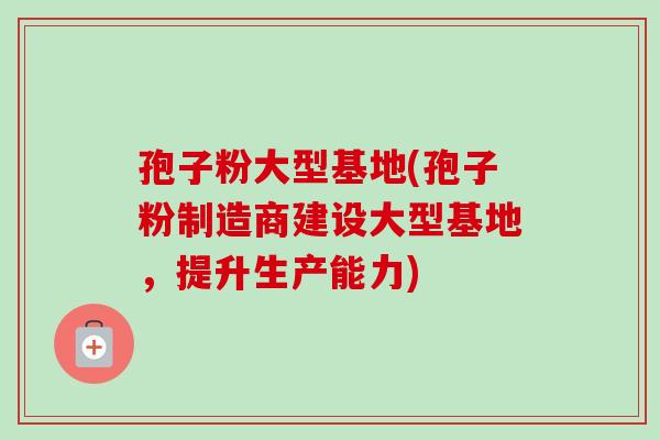孢子粉大型基地(孢子粉制造商建设大型基地，提升生产能力)