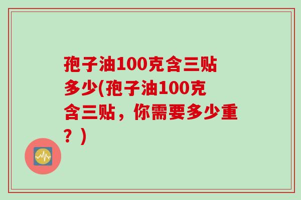 孢子油100克含三贴多少(孢子油100克含三贴，你需要多少重？)