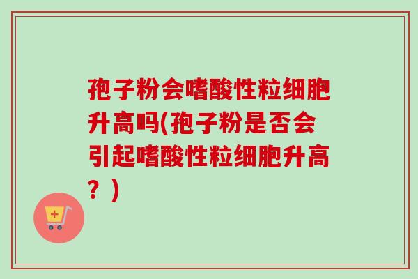 孢子粉会嗜酸性粒细胞升高吗(孢子粉是否会引起嗜酸性粒细胞升高？)