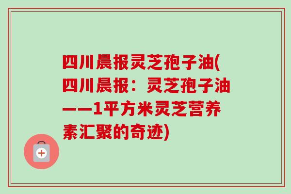 四川晨报灵芝孢子油(四川晨报：灵芝孢子油——1平方米灵芝营养素汇聚的奇迹)