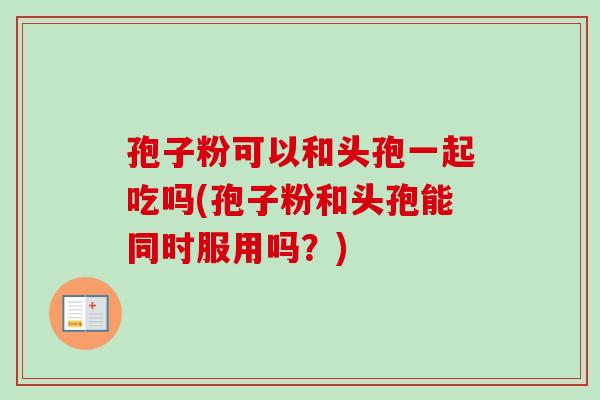 孢子粉可以和头孢一起吃吗(孢子粉和头孢能同时服用吗?) 孢子粉可以和头孢一起吃吗(孢子粉和头孢能同时服用吗?)