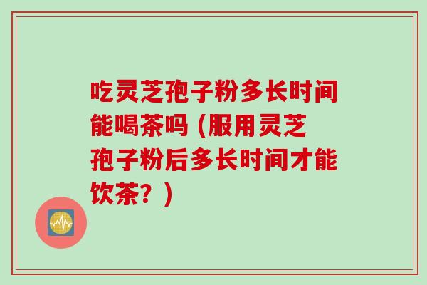 吃灵芝孢子粉多长时间能喝茶吗 (服用灵芝孢子粉后多长时间才能饮茶？)