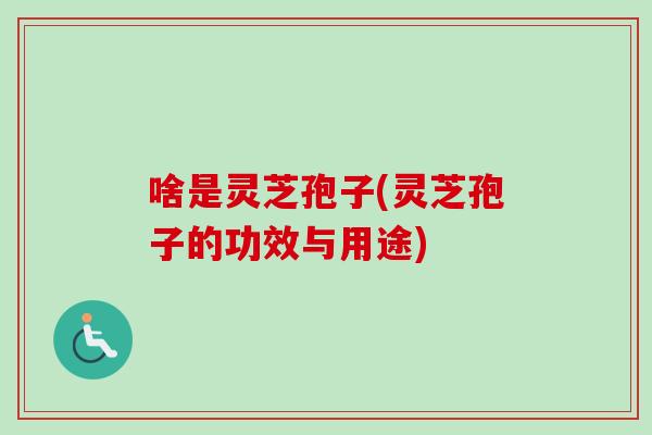 啥是灵芝孢子(灵芝孢子的功效与用途)
