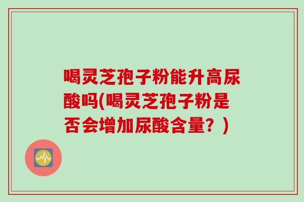喝灵芝孢子粉能升高尿酸吗(喝灵芝孢子粉是否会增加尿酸含量？)