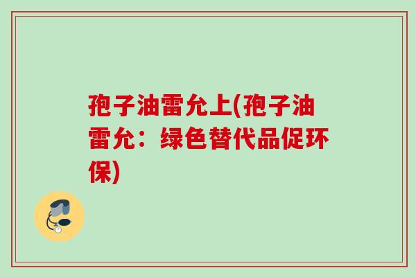 孢子油雷允上(孢子油雷允：绿色替代品促环保)