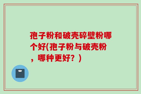 孢子粉和破壳碎壁粉哪个好(孢子粉与破壳粉，哪种更好？)