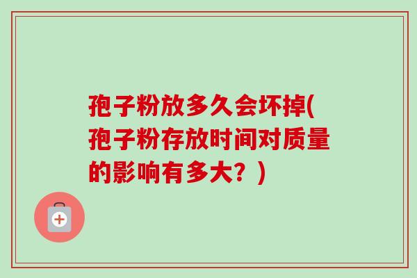 孢子粉放多久会坏掉(孢子粉存放时间对质量的影响有多大？)