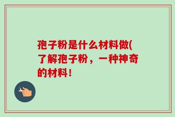 孢子粉是什么材料做(了解孢子粉，一种神奇的材料！