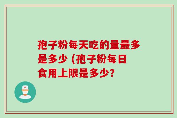 孢子粉每天吃的量最多是多少 (孢子粉每日食用上限是多少？
