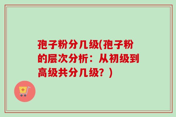 孢子粉分几级(孢子粉的层次分析：从初级到高级共分几级？)