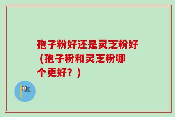 孢子粉好还是灵芝粉好 (孢子粉和灵芝粉哪个更好？)