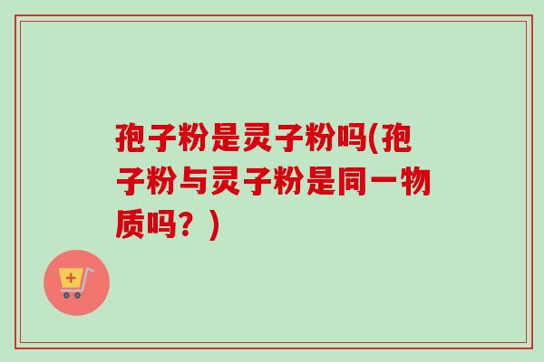 孢子粉是灵子粉吗(孢子粉与灵子粉是同一物质吗？)