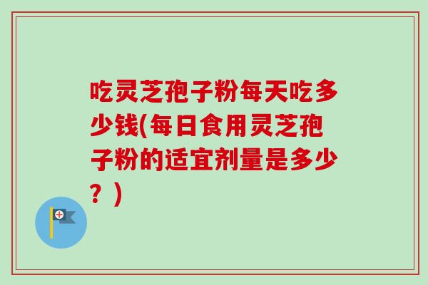 吃灵芝孢子粉每天吃多少钱(每日食用灵芝孢子粉的适宜剂量是多少？)