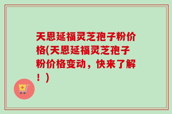 天恩延福灵芝孢子粉价格(天恩延福灵芝孢子粉价格变动,快来了解!) 天恩延福灵芝孢子粉价格(天恩延福灵芝孢子粉价格变动,快来了解!)