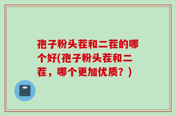 孢子粉头茬和二茬的哪个好(孢子粉头茬和二茬，哪个更加优质？)