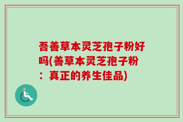 吾善草本灵芝孢子粉好吗(善草本灵芝孢子粉：真正的养生佳品)