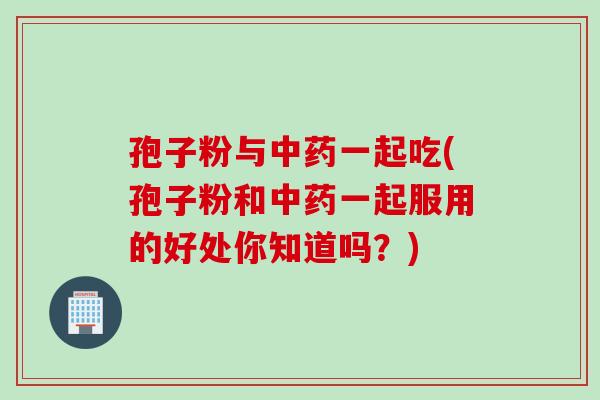 孢子粉与中药一起吃(孢子粉和中药一起服用的好处你知道吗？)