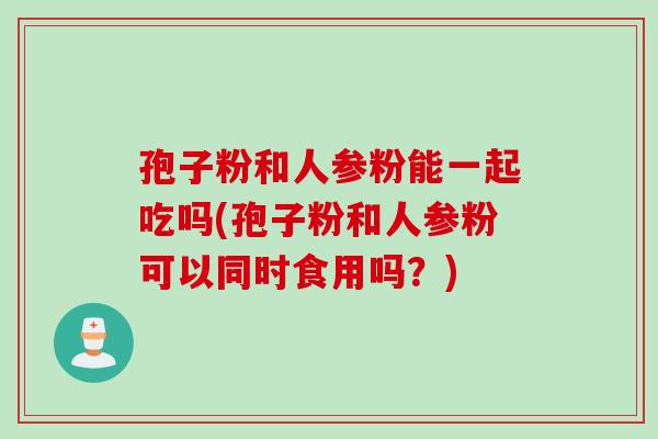 孢子粉和人参粉能一起吃吗(孢子粉和人参粉可以同时食用吗？)