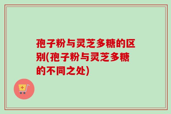 孢子粉与灵芝多糖的区别(孢子粉与灵芝多糖的不同之处)